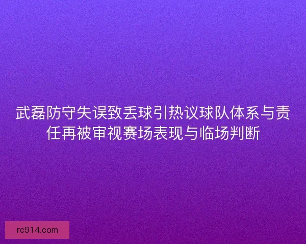 武磊防守失误致丢球引热议球队体系与责任再被审视赛场表现与临场判断