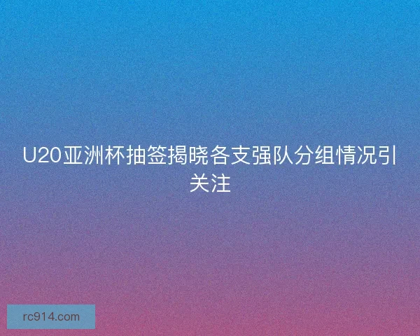 U20亚洲杯抽签揭晓各支强队分组情况引关注