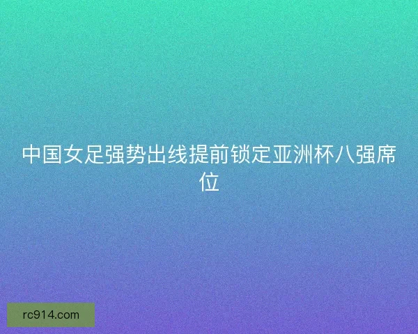 中国女足强势出线提前锁定亚洲杯八强席位