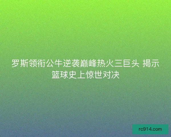 罗斯领衔公牛逆袭巅峰热火三巨头 揭示篮球史上惊世对决