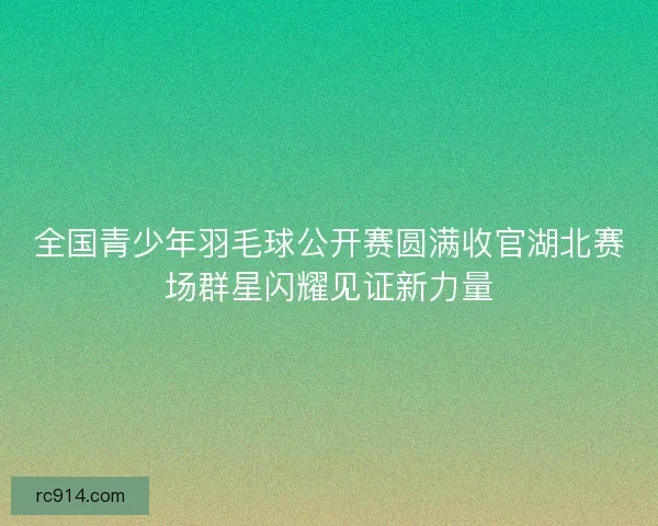 全国青少年羽毛球公开赛圆满收官湖北赛场群星闪耀见证新力量