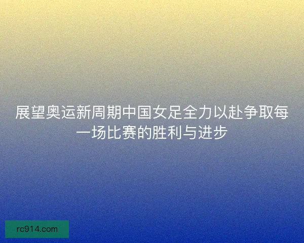 展望奥运新周期中国女足全力以赴争取每一场比赛的胜利与进步