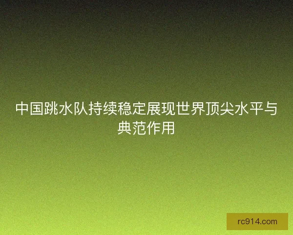 中国跳水队持续稳定展现世界顶尖水平与典范作用
