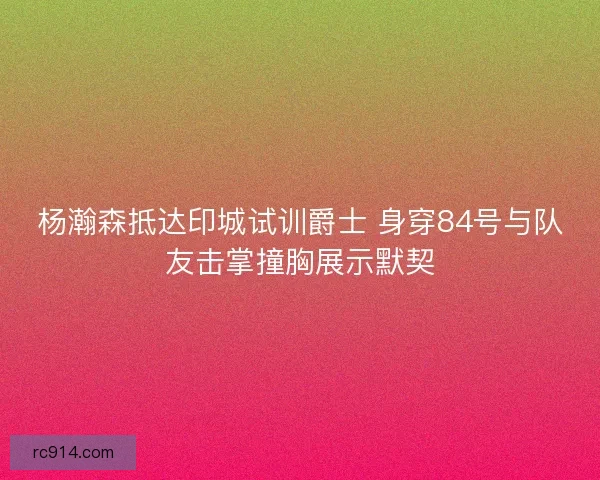 杨瀚森抵达印城试训爵士 身穿84号与队友击掌撞胸展示默契