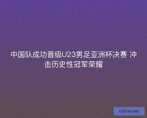 中国队成功晋级U23男足亚洲杯决赛 冲击历史性冠军荣耀