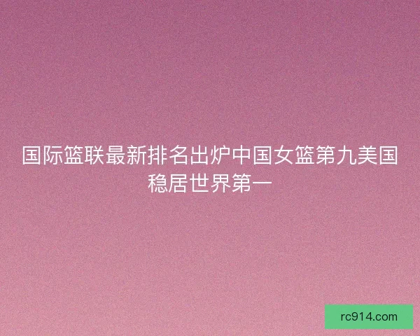 国际篮联最新排名出炉中国女篮第九美国稳居世界第一