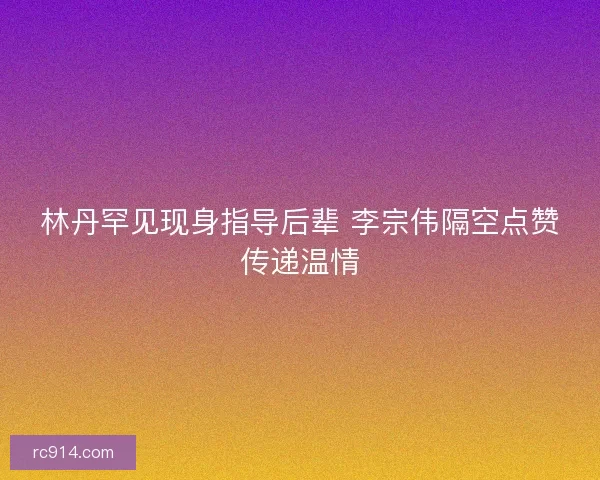 林丹罕见现身指导后辈 李宗伟隔空点赞传递温情