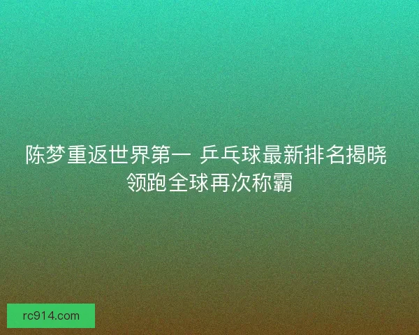 陈梦重返世界第一 乒乓球最新排名揭晓 领跑全球再次称霸