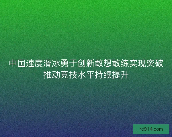 中国速度滑冰勇于创新敢想敢练实现突破推动竞技水平持续提升
