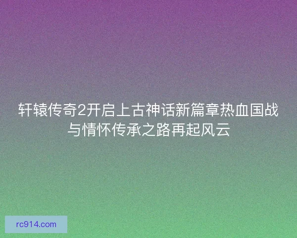 轩辕传奇2开启上古神话新篇章热血国战与情怀传承之路再起风云