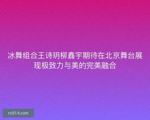 冰舞组合王诗玥柳鑫宇期待在北京舞台展现极致力与美的完美融合